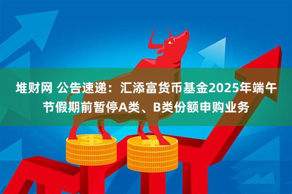 堆财网 公告速递：汇添富货币基金2025年端午节假期前暂停A类、B类份额申购业务