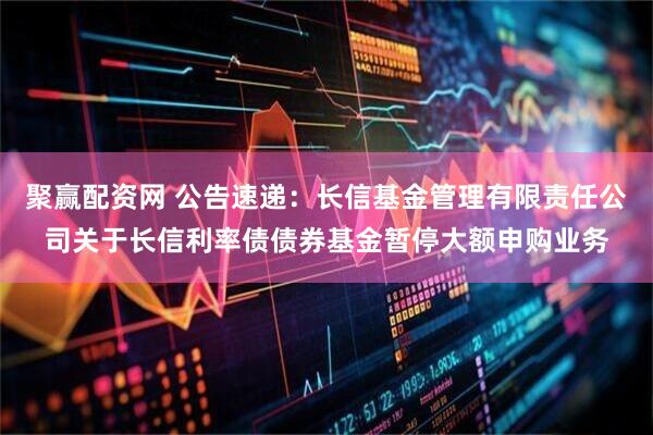 聚赢配资网 公告速递：长信基金管理有限责任公司关于长信利率债债券基金暂停大额申购业务