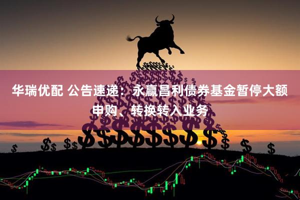 华瑞优配 公告速递：永赢昌利债券基金暂停大额申购、转换转入业务