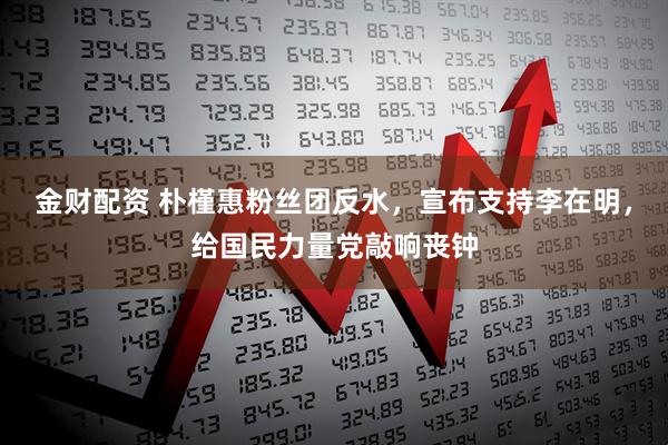 金财配资 朴槿惠粉丝团反水，宣布支持李在明，给国民力量党敲响丧钟