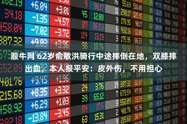 股牛网 62岁俞敏洪骑行中途摔倒在地，双膝摔出血，本人报平安：皮外伤，不用担心