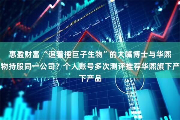 惠盈财富 “追着捶巨子生物”的大嘴博士与华熙生物持股同一公司？个人账号多次测评推荐华熙旗下产品