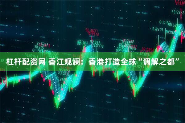 杠杆配资网 香江观澜：香港打造全球“调解之都”
