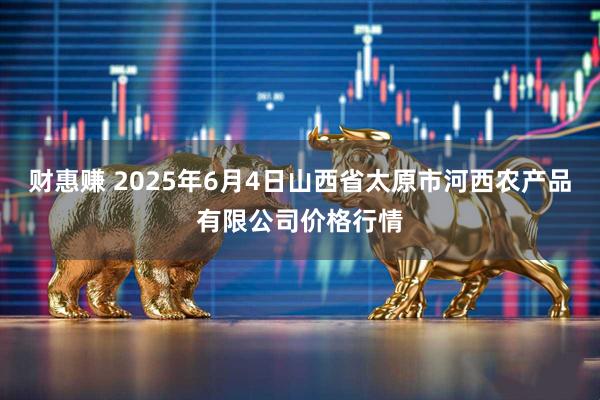 财惠赚 2025年6月4日山西省太原市河西农产品有限公司价格行情