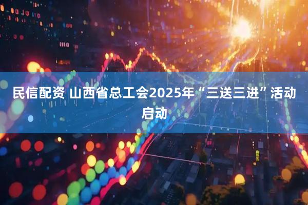 民信配资 山西省总工会2025年“三送三进”活动启动