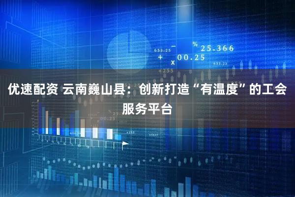优速配资 云南巍山县：创新打造“有温度”的工会服务平台
