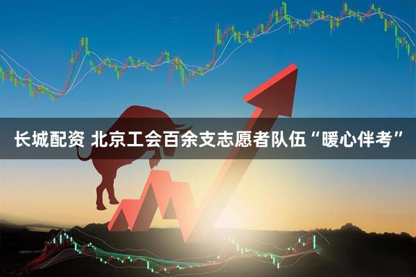 长城配资 北京工会百余支志愿者队伍“暖心伴考”