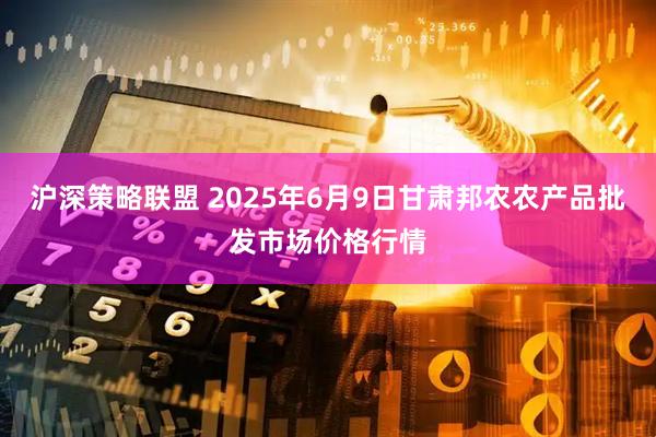 沪深策略联盟 2025年6月9日甘肃邦农农产品批发市场价格行情