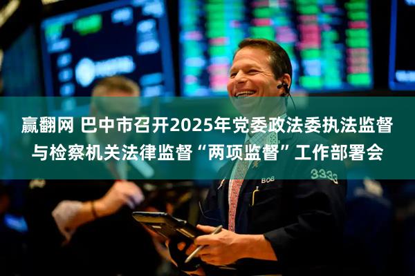 赢翻网 巴中市召开2025年党委政法委执法监督与检察机关法律监督“两项监督”工作部署会