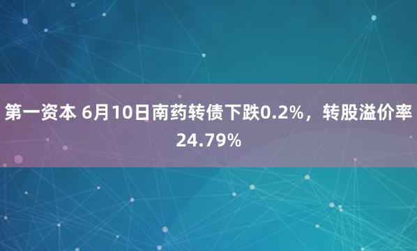 第一资本 6月10日南药转债下跌0.2%，转股溢价率24.79%