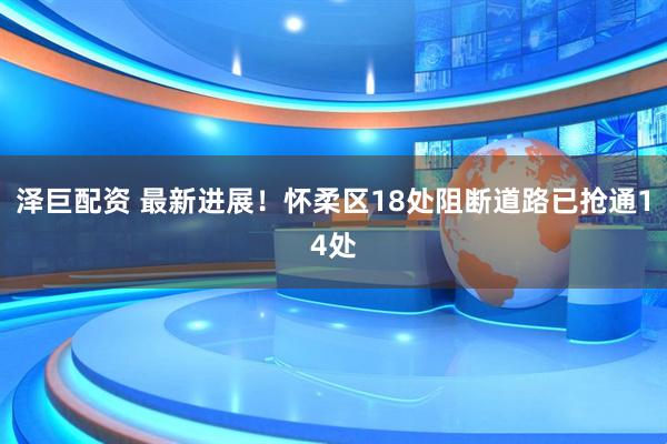 泽巨配资 最新进展！怀柔区18处阻断道路已抢通14处