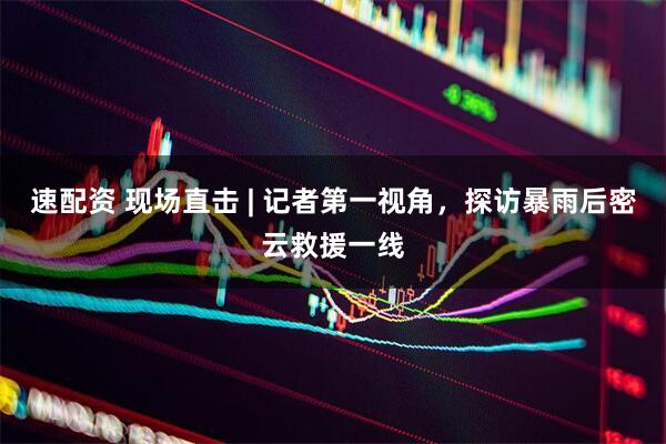速配资 现场直击 | 记者第一视角，探访暴雨后密云救援一线