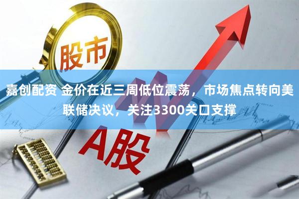 嘉创配资 金价在近三周低位震荡，市场焦点转向美联储决议，关注3300关口支撑