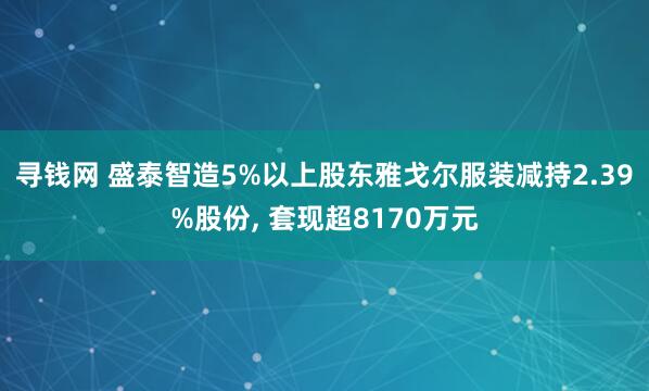 寻钱网 盛泰智造5%以上股东雅戈尔服装减持2.39%股份, 套现超8170万元