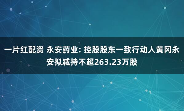 一片红配资 永安药业: 控股股东一致行动人黄冈永安拟减持不超263.23万股