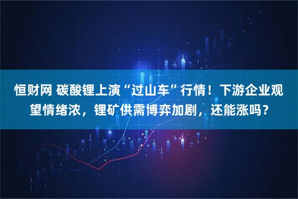 恒财网 碳酸锂上演“过山车”行情！下游企业观望情绪浓，锂矿供需博弈加剧，还能涨吗？
