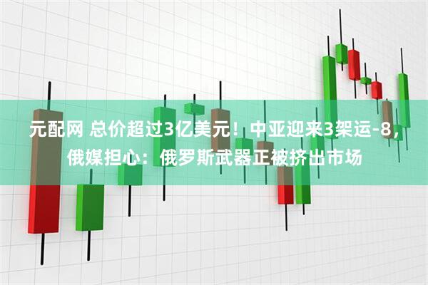 元配网 总价超过3亿美元！中亚迎来3架运-8，俄媒担心：俄罗斯武器正被挤出市场