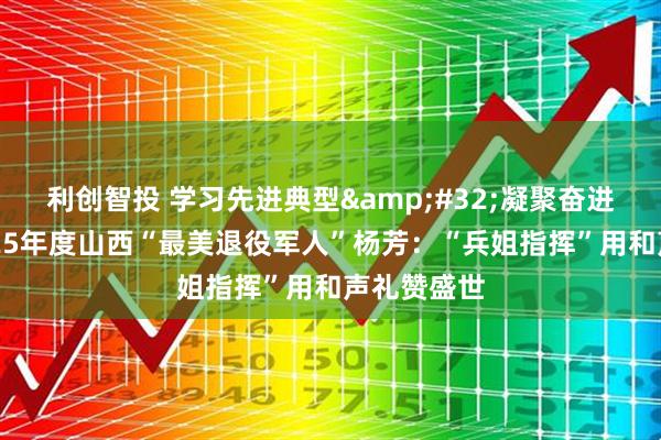 利创智投 学习先进典型&#32;凝聚奋进力量｜2025年度山西“最美退役军人”杨芳：“兵姐指挥”用和声礼赞盛世