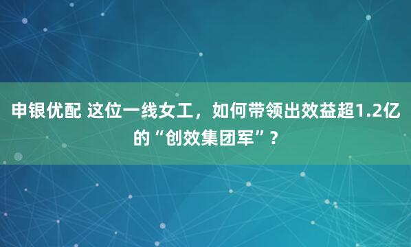 申银优配 这位一线女工，如何带领出效益超1.2亿的“创效集团军”？