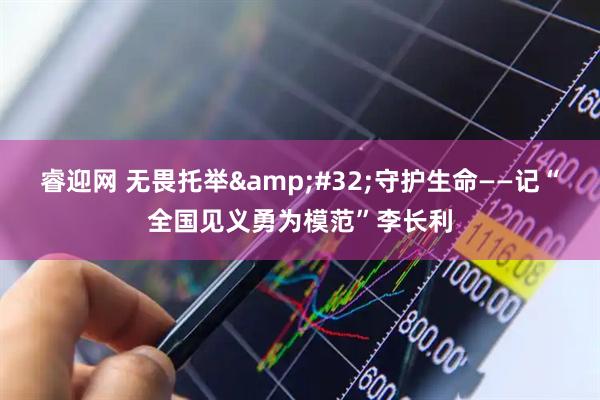 睿迎网 无畏托举&#32;守护生命——记“全国见义勇为模范”李长利