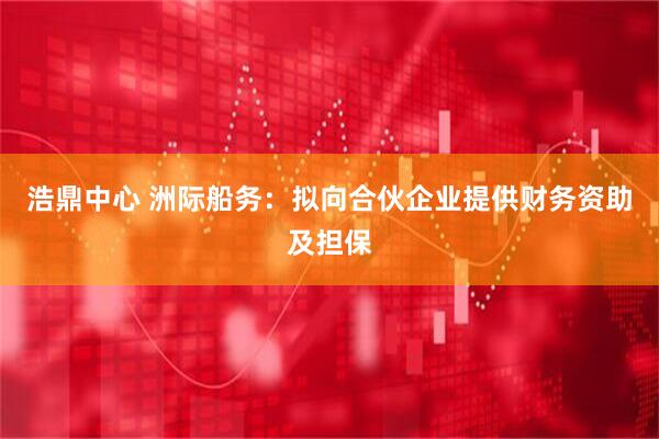 浩鼎中心 洲际船务：拟向合伙企业提供财务资助及担保