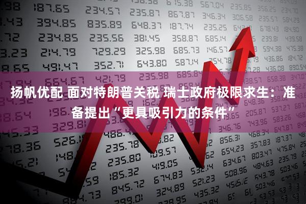 扬帆优配 面对特朗普关税 瑞士政府极限求生：准备提出“更具吸引力的条件”