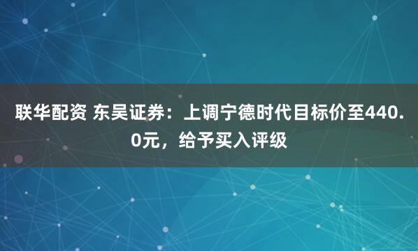 联华配资 东吴证券：上调宁德时代目标价至440.0元，给予买入评级