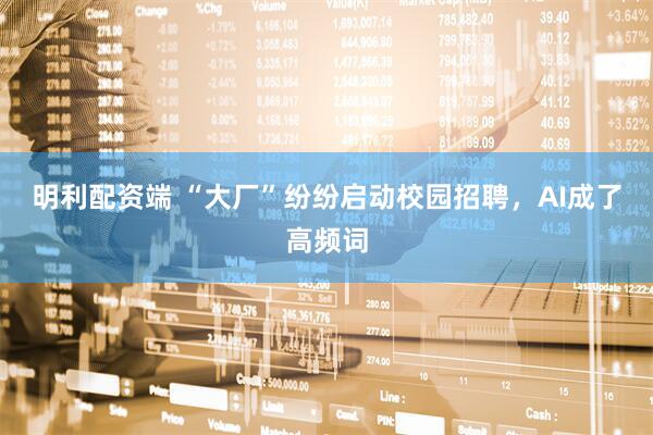 明利配资端 “大厂”纷纷启动校园招聘，AI成了高频词