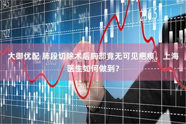 大御优配 肺段切除术后胸部竟无可见疤痕，上海医生如何做到？
