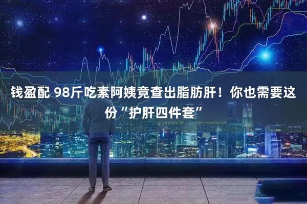 钱盈配 98斤吃素阿姨竟查出脂肪肝！你也需要这份“护肝四件套”