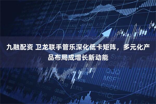 九融配资 卫龙联手管乐深化低卡矩阵，多元化产品布局成增长新动能