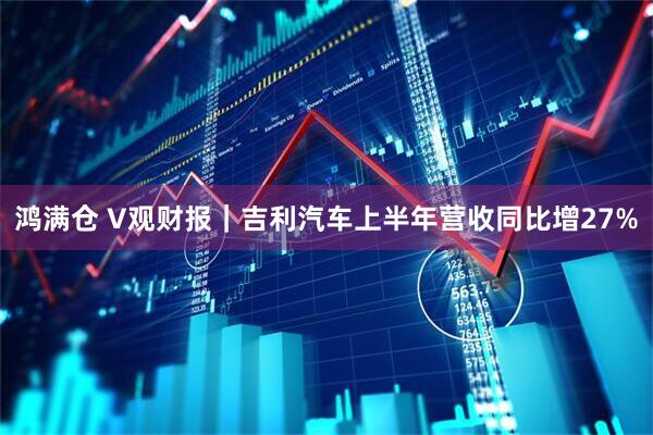 鸿满仓 V观财报｜吉利汽车上半年营收同比增27%