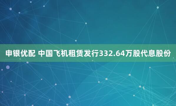 申银优配 中国飞机租赁发行332.64万股代息股份