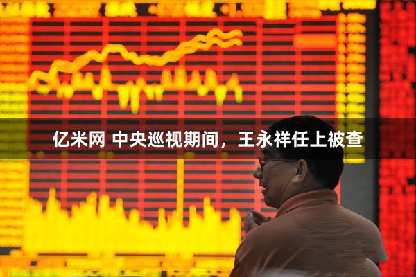 亿米网 中央巡视期间，王永祥任上被查