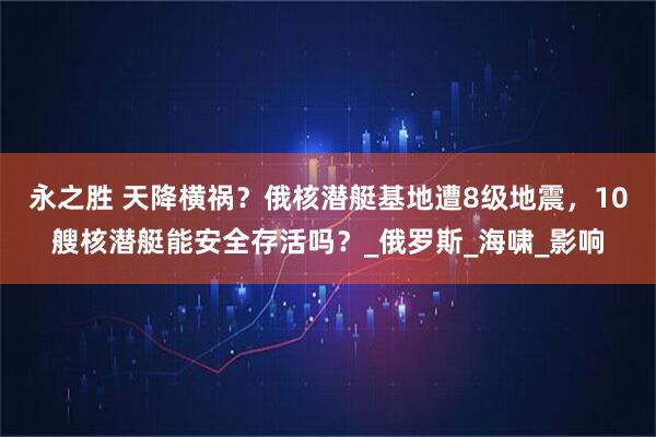 永之胜 天降横祸？俄核潜艇基地遭8级地震，10艘核潜艇能安全存活吗？_俄罗斯_海啸_影响