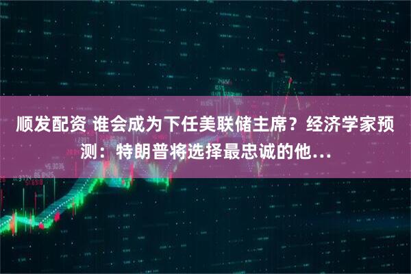 顺发配资 谁会成为下任美联储主席？经济学家预测：特朗普将选择最忠诚的他…