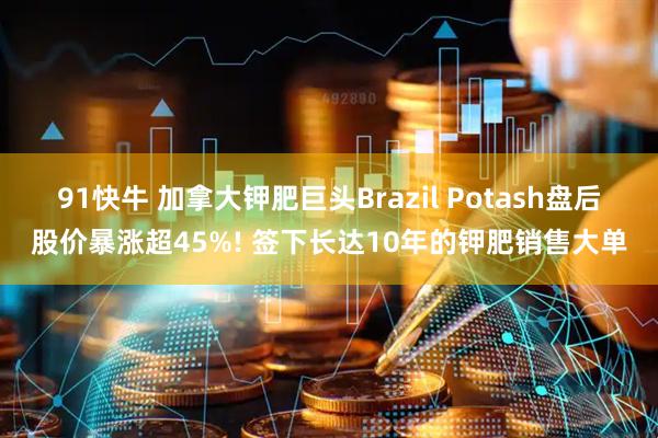 91快牛 加拿大钾肥巨头Brazil Potash盘后股价暴涨超45%! 签下长达10年的钾肥销售大单