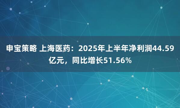 申宝策略 上海医药：2025年上半年净利润44.59亿元，同比增长51.56%