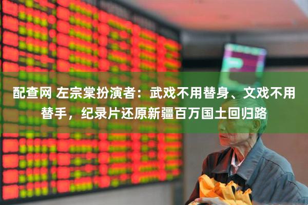 配查网 左宗棠扮演者：武戏不用替身、文戏不用替手，纪录片还原新疆百万国土回归路