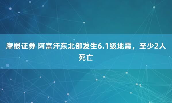 摩根证券 阿富汗东北部发生6.1级地震，至少2人死亡