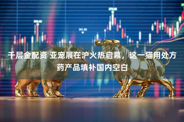 千层金配资 亚宠展在沪火热启幕，这一猫用处方药产品填补国内空白