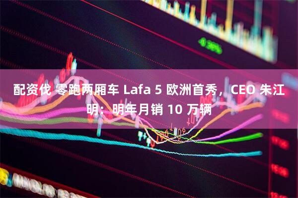 配资伐 零跑两厢车 Lafa 5 欧洲首秀，CEO 朱江明：明年月销 10 万辆