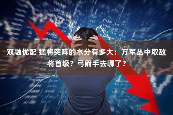 双融优配 猛将突阵的水分有多大：万军丛中取敌将首级？弓箭手去哪了？
