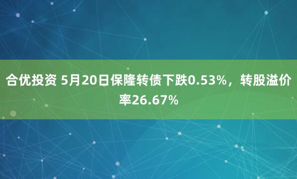 合优投资 5月20日保隆转债下跌0.53%，转股溢价率26.67%