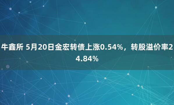 牛鑫所 5月20日金宏转债上涨0.54%，转股溢价率24.84%