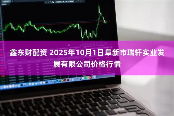 鑫东财配资 2025年10月1日阜新市瑞轩实业发展有限公司价格行情