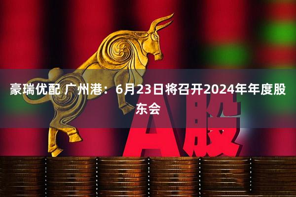 豪瑞优配 广州港：6月23日将召开2024年年度股东会