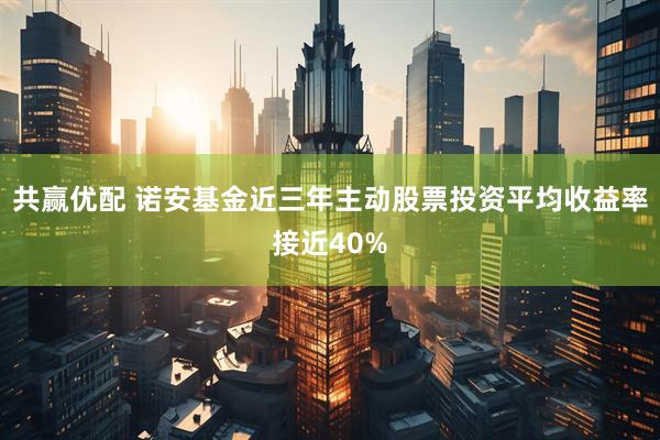 共赢优配 诺安基金近三年主动股票投资平均收益率接近40%