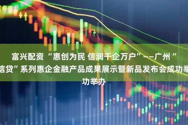 富兴配资 “惠创为民 信润千企万户”——广州“穗信贷”系列惠企金融产品成果展示暨新品发布会成功举办