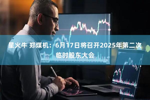 星火牛 郑煤机：6月17日将召开2025年第二次临时股东大会